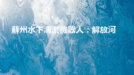 蘇州水下清淤機器人：解放河道的黑科技！