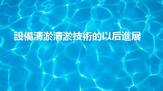 設備清淤清淤技術的以后進展與應用前景探討