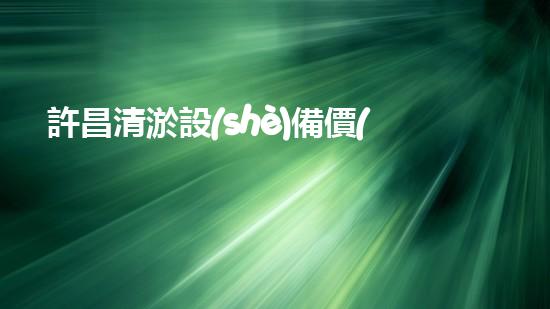 許昌清淤設(shè)備價(jià)格清淤設(shè)備市場(chǎng)揭秘與選購指南！