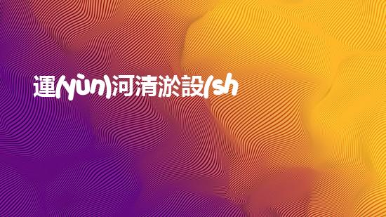 運(yùn)河清淤設(shè)備：哪家廠家的技術(shù)能讓運(yùn)河重現(xiàn)通航奇跡？