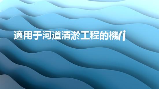 適用于河道清淤工程的機(jī)械清淤工程的關(guān)鍵技術(shù)與挑戰(zhàn)探究你了解嗎？