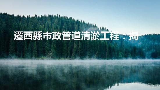 遷西縣市政管道清淤工程：揭秘城市地下的驚人秘密！