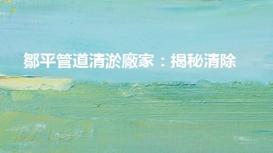 鄒平管道清淤廠家：揭秘清除管道隱患的神奇工藝！
