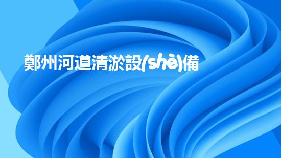 鄭州河道清淤設(shè)備排名清淤設(shè)備選購指南你了解多少？