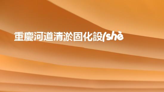 重慶河道清淤固化設(shè)備：解決河道污染的革命性突破！