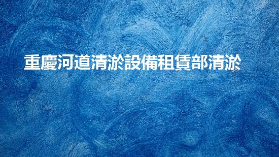 重慶河道清淤設備租賃部清淤設備租賃的秘密與優(yōu)勢揭秘！
