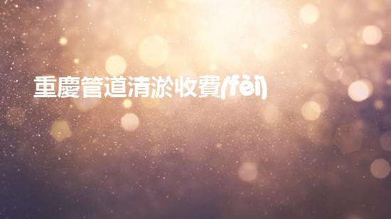 重慶管道清淤收費(fèi)真的存在嗎？