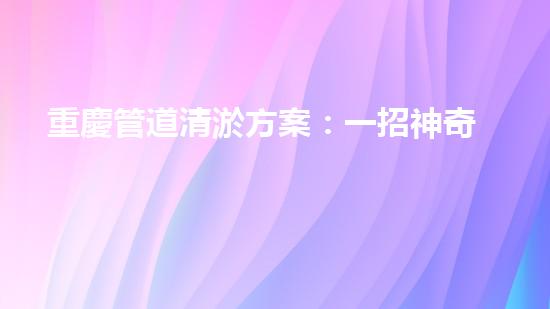 重慶管道清淤方案：一招神奇，解決污水難題！
