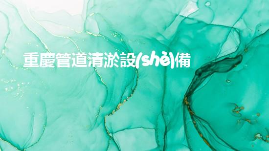 重慶管道清淤設(shè)備安裝公司：專注于提升城市管網(wǎng)效能