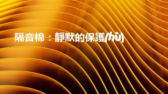 隔音棉：靜默的保護(hù)還是潛在的威脅？