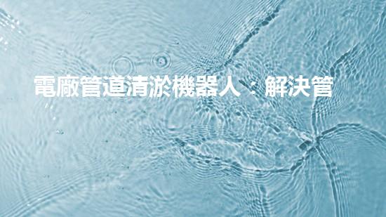 電廠管道清淤機器人：解決管道堵塞難題？