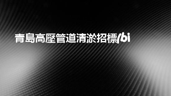 青島高壓管道清淤招標(biāo)：揭秘底層世界的黑匣子！