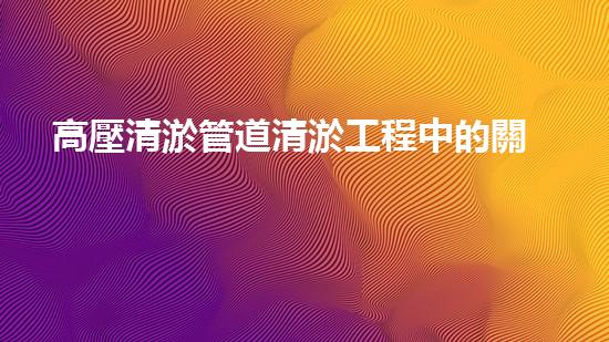 高壓清淤管道清淤工程中的關(guān)鍵技術(shù)與常見征詢題處理方案揭秘！