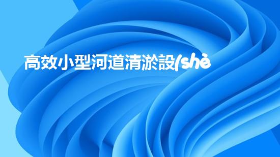 高效小型河道清淤設(shè)備，守護水環(huán)境清潔