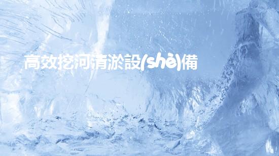 高效挖河清淤設(shè)備助力河道管理