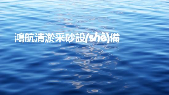 鴻航清淤采砂設(shè)備：解密神秘的河底世界！
