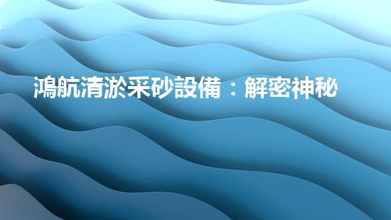 鴻航清淤采砂設備：解密神秘的河底世界！